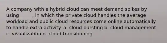 A company with a hybrid cloud can meet demand spikes by using _____, in which the private cloud handles the average workload and public cloud resources come online automatically to handle extra activity. a. cloud bursting b. cloud management c. visualization d. cloud transitioning