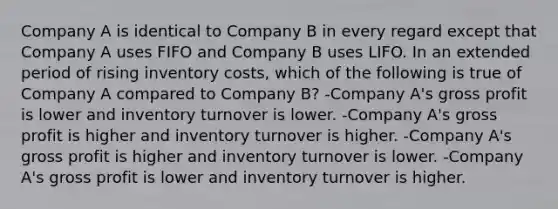 Company A is identical to Company B in every regard except that Company A uses FIFO and Company B uses LIFO. In an extended period of rising inventory costs, which of the following is true of Company A compared to Company B? -Company A's gross profit is lower and inventory turnover is lower. -Company A's gross profit is higher and inventory turnover is higher. -Company A's gross profit is higher and inventory turnover is lower. -Company A's gross profit is lower and inventory turnover is higher.