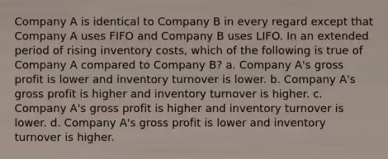 Company A is identical to Company B in every regard except that Company A uses FIFO and Company B uses LIFO. In an extended period of rising inventory costs, which of the following is true of Company A compared to Company B? a. Company A's <a href='https://www.questionai.com/knowledge/klIB6Lsdwh-gross-profit' class='anchor-knowledge'>gross profit</a> is lower and inventory turnover is lower. b. Company A's gross profit is higher and inventory turnover is higher. c. Company A's gross profit is higher and inventory turnover is lower. d. Company A's gross profit is lower and inventory turnover is higher.