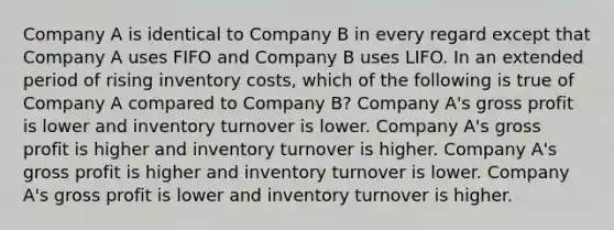 Company A is identical to Company B in every regard except that Company A uses FIFO and Company B uses LIFO. In an extended period of rising inventory costs, which of the following is true of Company A compared to Company B? Company A's gross profit is lower and inventory turnover is lower. Company A's gross profit is higher and inventory turnover is higher. Company A's gross profit is higher and inventory turnover is lower. Company A's gross profit is lower and inventory turnover is higher.