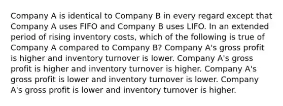 Company A is identical to Company B in every regard except that Company A uses FIFO and Company B uses LIFO. In an extended period of rising inventory costs, which of the following is true of Company A compared to Company B? Company A's gross profit is higher and inventory turnover is lower. Company A's gross profit is higher and inventory turnover is higher. Company A's gross profit is lower and inventory turnover is lower. Company A's gross profit is lower and inventory turnover is higher.