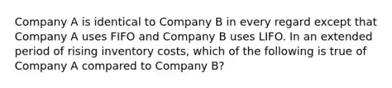 Company A is identical to Company B in every regard except that Company A uses FIFO and Company B uses LIFO. In an extended period of rising inventory costs, which of the following is true of Company A compared to Company B?