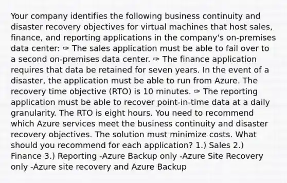 Your company identifies the following business continuity and disaster recovery objectives for virtual machines that host sales, finance, and reporting applications in the company's on-premises data center: ✑ The sales application must be able to fail over to a second on-premises data center. ✑ The finance application requires that data be retained for seven years. In the event of a disaster, the application must be able to run from Azure. The recovery time objective (RTO) is 10 minutes. ✑ The reporting application must be able to recover point-in-time data at a daily granularity. The RTO is eight hours. You need to recommend which Azure services meet the business continuity and disaster recovery objectives. The solution must minimize costs. What should you recommend for each application? 1.) Sales 2.) Finance 3.) Reporting -Azure Backup only -Azure Site Recovery only -Azure site recovery and Azure Backup