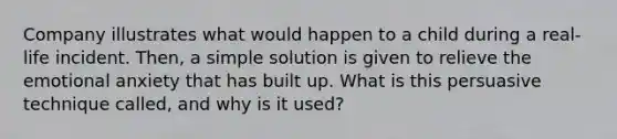 Company illustrates what would happen to a child during a real-life incident. Then, a simple solution is given to relieve the emotional anxiety that has built up. What is this persuasive technique called, and why is it used?