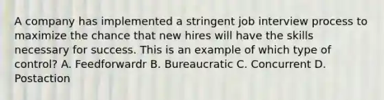 A company has implemented a stringent job interview process to maximize the chance that new hires will have the skills necessary for success. This is an example of which type of control? A. Feedforwardr B. Bureaucratic C. Concurrent D. Postaction