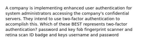 A company is implementing enhanced user authentication for system administrators accessing the company's confidential servers. They intend to use two-factor authentication to accomplish this. Which of these BEST represents two-factor authentication? password and key fob fingerprint scanner and retina scan ID badge and keys username and password