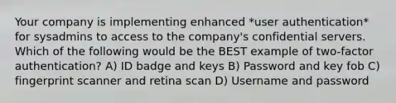 Your company is implementing enhanced *user authentication* for sysadmins to access to the company's confidential servers. Which of the following would be the BEST example of two-factor authentication? A) ID badge and keys B) Password and key fob C) fingerprint scanner and retina scan D) Username and password