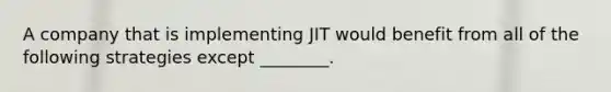 A company that is implementing JIT would benefit from all of the following strategies except ________.