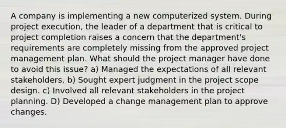 A company is implementing a new computerized system. During project execution, the leader of a department that is critical to project completion raises a concern that the department's requirements are completely missing from the approved project management plan. What should the project manager have done to avoid this issue? a) Managed the expectations of all relevant stakeholders. b) Sought expert judgment in the project scope design. c) Involved all relevant stakeholders in the project planning. D) Developed a change management plan to approve changes.