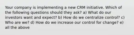 Your company is implementing a new CRM initiative. Which of the following questions should they ask? a) What do our investors want and expect? b) How do we centralize control? c) Who are we? d) How do we increase our control for change? e) all the above