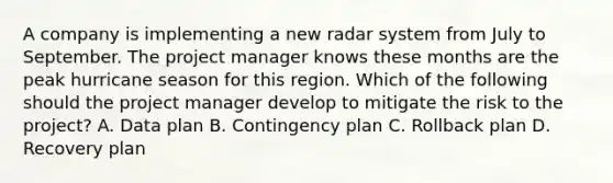 A company is implementing a new radar system from July to September. The project manager knows these months are the peak hurricane season for this region. Which of the following should the project manager develop to mitigate the risk to the project? A. Data plan B. Contingency plan C. Rollback plan D. Recovery plan