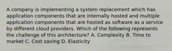 A company is implementing a system replacement which has application components that are internally hosted and multiple application components that are hosted as software as a service by different cloud providers. Which of the following represents the challenge of this architecture? A. Complexity B. Time to market C. Cost saving D. Elasticity