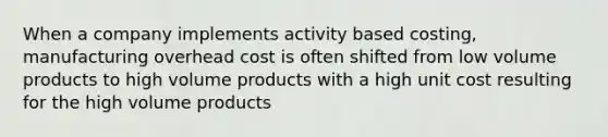 When a company implements activity based costing, manufacturing overhead cost is often shifted from low volume products to high volume products with a high unit cost resulting for the high volume products