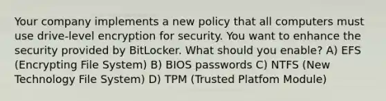 Your company implements a new policy that all computers must use drive-level encryption for security. You want to enhance the security provided by BitLocker. What should you enable? A) EFS (Encrypting File System) B) BIOS passwords C) NTFS (New Technology File System) D) TPM (Trusted Platfom Module)