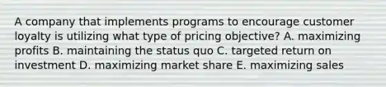 A company that implements programs to encourage customer loyalty is utilizing what type of pricing objective? A. maximizing profits B. maintaining the status quo C. targeted return on investment D. maximizing market share E. maximizing sales