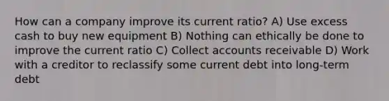 How can a company improve its current ratio? A) Use excess cash to buy new equipment B) Nothing can ethically be done to improve the current ratio C) Collect accounts receivable D) Work with a creditor to reclassify some current debt into long-term debt