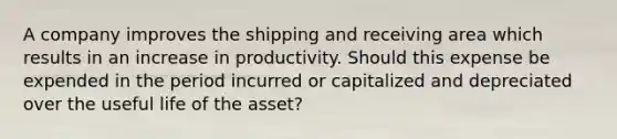 A company improves the shipping and receiving area which results in an increase in productivity. Should this expense be expended in the period incurred or capitalized and depreciated over the useful life of the asset?