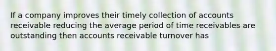 If a company improves their timely collection of accounts receivable reducing the average period of time receivables are outstanding then accounts receivable turnover has