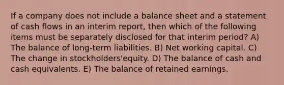 If a company does not include a balance sheet and a statement of cash flows in an interim report, then which of the following items must be separately disclosed for that interim period? A) The balance of long-term liabilities. B) Net working capital. C) The change in stockholders'equity. D) The balance of cash and cash equivalents. E) The balance of retained earnings.