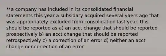 **a company has included in its consolidated financial statements this year a subsidary acquired several yaers ago that was appropriately excluded from consolidation last year. this should be reported as a) an acct change that should be reported prospectively b) an acct change that should be reported retrospectively c) a correction of an error d) neither an acct change nor correction of an error