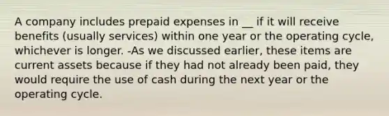 A company includes prepaid expenses in __ if it will receive benefits (usually services) within one year or the operating cycle, whichever is longer. -As we discussed earlier, these items are current assets because if they had not already been paid, they would require the use of cash during the next year or the operating cycle.