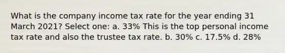 What is the company income tax rate for the year ending 31 March 2021? Select one: a. 33% This is the top personal income tax rate and also the trustee tax rate. b. 30% c. 17.5% d. 28%