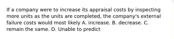 If a company were to increase its appraisal costs by inspecting more units as the units are​ completed, the​ company's external failure costs would most likely A. increase. B. decrease. C. remain the same. D. Unable to predict