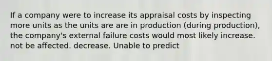 If a company were to increase its appraisal costs by inspecting more units as the units are are in production (during production), the company's external failure costs would most likely increase. not be affected. decrease. Unable to predict