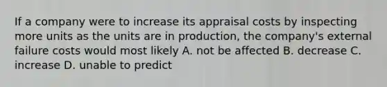 If a company were to increase its appraisal costs by inspecting more units as the units are in production, the company's external failure costs would most likely A. not be affected B. decrease C. increase D. unable to predict