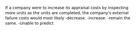 If a company were to increase its appraisal costs by inspecting more units as the units are completed, the company's external failure costs would most likely -decrease. -increase. -remain the same. -Unable to predict