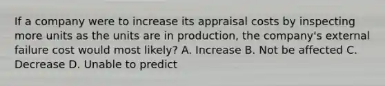 If a company were to increase its appraisal costs by inspecting more units as the units are in production, the company's external failure cost would most likely? A. Increase B. Not be affected C. Decrease D. Unable to predict