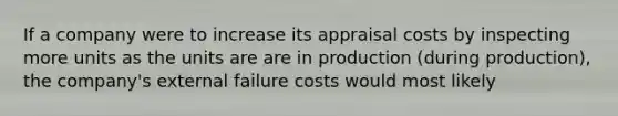 If a company were to increase its appraisal costs by inspecting more units as the units are are in production (during production), the company's external failure costs would most likely