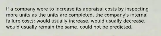 If a company were to increase its appraisal costs by inspecting more units as the units are completed, the company's internal failure costs: would usually increase. would usually decrease. would usually remain the same. could not be predicted.