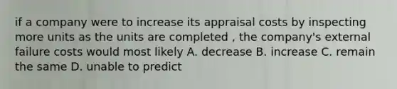 if a company were to increase its appraisal costs by inspecting more units as the units are completed , the company's external failure costs would most likely A. decrease B. increase C. remain the same D. unable to predict