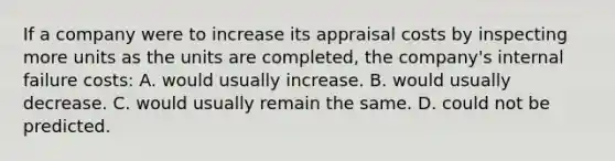 If a company were to increase its appraisal costs by inspecting more units as the units are completed, the company's internal failure costs: A. would usually increase. B. would usually decrease. C. would usually remain the same. D. could not be predicted.