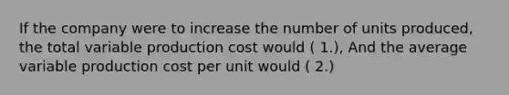 If the company were to increase the number of units produced, the total variable production cost would ( 1.), And the average variable production cost per unit would ( 2.)