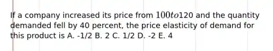 If a company increased its price from 100 to120 and the quantity demanded fell by 40 percent, the price elasticity of demand for this product is A. -1/2 B. 2 C. 1/2 D. -2 E. 4