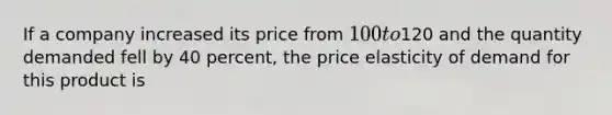 If a company increased its price from 100 to120 and the quantity demanded fell by 40 percent, the price elasticity of demand for this product is