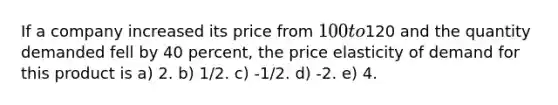 If a company increased its price from 100 to120 and the quantity demanded fell by 40 percent, the price elasticity of demand for this product is a) 2. b) 1/2. c) -1/2. d) -2. e) 4.