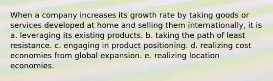 When a company increases its growth rate by taking goods or services developed at home and selling them internationally, it is a. leveraging its existing products. b. taking the path of least resistance. c. engaging in product positioning. d. realizing cost economies from global expansion. e. realizing location economies.