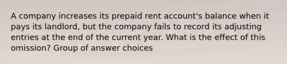 A company increases its prepaid rent account's balance when it pays its landlord, but the company fails to record its adjusting entries at the end of the current year. What is the effect of this omission? Group of answer choices