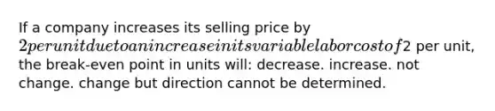 If a company increases its selling price by 2 per unit due to an increase in its variable labor cost of2 per unit, the break-even point in units will: decrease. increase. not change. change but direction cannot be determined.