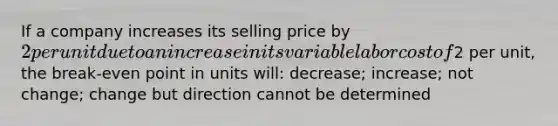 If a company increases its selling price by 2 per unit due to an increase in its variable labor cost of2 per unit, the break-even point in units will: decrease; increase; not change; change but direction cannot be determined