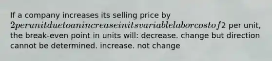 If a company increases its selling price by 2 per unit due to an increase in its variable labor cost of2 per unit, the break-even point in units will: decrease. change but direction cannot be determined. increase. not change