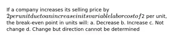 If a company increases its selling price by 2 per unit due to an increase in its variable labor cost of2 per unit, the break-even point in units will: a. Decrease b. Increase c. Not change d. Change but direction cannot be determined