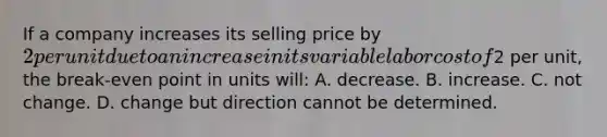 If a company increases its selling price by 2 per unit due to an increase in its variable labor cost of2 per unit, the break-even point in units will: A. decrease. B. increase. C. not change. D. change but direction cannot be determined.