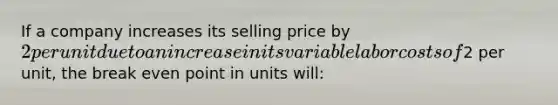 If a company increases its selling price by 2 per unit due to an increase in its variable labor costs of2 per unit, the break even point in units will: