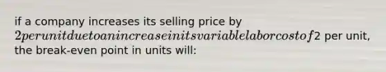 if a company increases its selling price by 2 per unit due to an increase in its variable labor cost of2 per unit, the break-even point in units will: