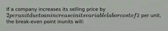 If a company increases its selling price by 2 per unit due to anincrease in its variable labor cost of2 per unit, the break-even point inunits will: