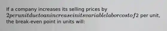 If a company increases its selling prices by 2 per unit due to an increase in its variable labor cost of2 per unit, the break-even point in units will: